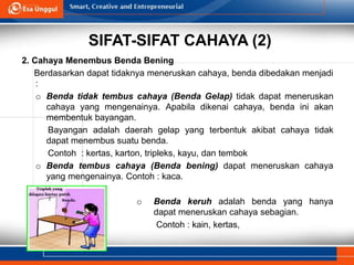 SIFAT-SIFAT CAHAYA (2)
2. Cahaya Menembus Benda Bening
Berdasarkan dapat tidaknya meneruskan cahaya, benda dibedakan menjadi
:
o Benda tidak tembus cahaya (Benda Gelap) tidak dapat meneruskan
cahaya yang mengenainya. Apabila dikenai cahaya, benda ini akan
membentuk bayangan.
Bayangan adalah daerah gelap yang terbentuk akibat cahaya tidak
dapat menembus suatu benda.
Contoh : kertas, karton, tripleks, kayu, dan tembok
o Benda tembus cahaya (Benda bening) dapat meneruskan cahaya
yang mengenainya. Contoh : kaca.
o Benda keruh adalah benda yang hanya
dapat meneruskan cahaya sebagian.
Contoh : kain, kertas,
 