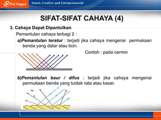 SIFAT-SIFAT CAHAYA (4)
3. Cahaya Dapat Dipantulkan
Pemantulan cahaya terbagi 2 :
a)Pemantulan teratur : terjadi jika cahaya mengenai permukaan
benda yang datar atau licin.
Contoh : pada cermin
b)Pemantulan baur / difus : terjadi jika cahaya mengenai
permukaan benda yang tuidak rata atau kasar.
 