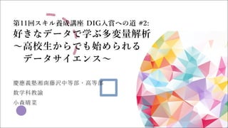 第11回スキル養成講座 DIG⼊賞への道 #2:
好きなデータで学ぶ多変量解析
〜⾼校⽣からでも始められる
データサイエンス〜
慶應義塾湘南藤沢中等部・⾼等部
数学科教諭
⼩森晴菜
 