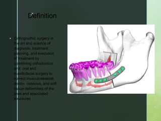 z
Definition
 Orthognathic surgery is
the art and science of
diagnosis, treatment
planning, and execution
of treatment by
combining orthodontics
and oral and
maxillofacial surgery to
correct musculoskeletal,
dento- osseous, and soft
tissue deformities of the
jaws and associated
structures
 