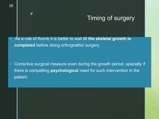 z
Timing of surgery
 As a rule of thumb it is better to wait till the skeletal growth is
completed before doing orthognathic surgery.
 Corrective surgical measure even during the growth period, specially if
there is compelling psychological need for such intervention in the
patient.
28
 