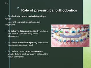 z
Role of pre-surgical orthodontics
 To eliminate dental mal-relationships
which
prevent surgical repositioning of
fragments
 To achieve decompensation by undoing
the natural compensating tooth
alignments.
 To create interdental spacing to facilitate
segmental osteotomy and
 To perform those tooth movements
which, if done post-surgically, will spoil the
result of surgery.
29
 