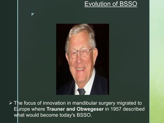 z
Evolution of BSSO
 The focus of innovation in mandibular surgery migrated to
Europe where Trauner and Obwegeser in 1957 described
what would become today's BSSO.
 