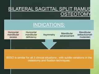 z
BILATERAL SAGITTAL SPLIT RAMUS
OSTEOTOMY
BSSO is similar for all 3 clinical situations , with subtle variations in the
osteotomy and fixation techniques.
INDICATIONS:
Horizontal
mandibular
excess
Horizontal
mandibular
deficiency
Asymmetry
Mandibular
advancement
Mandibular
setback(small-
moderate)
 