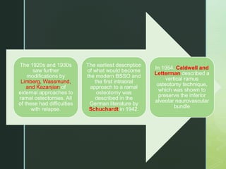 The 1920s and 1930s
saw further
modifications by
Limberg, Wassmund,
and Kazanjian of
external approaches to
ramal osteotomies. All
of these had difficulties
with relapse.
The earliest description
of what would become
the modern BSSO and
the first intraoral
approach to a ramal
osteotomy was
described in the
German literature by
Schuchardt in 1942.
In 1954, Caldwell and
Letterman described a
vertical ramus
osteotomy technique,
which was shown to
preserve the inferior
alveolar neurovascular
bundle
 