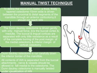 To define the separation better, a thick, finely
tapered osteotome-10mm wide is driven
between the proximal & distal segments of the
mandible through an anterior corticotomy.It
should not reach IAN
The Dunn dautrey osteotome is driven gently
with only manual force, b/w the buccal cortex &
medulla. The buccal & lingual cortices are
separated with only little resistance as a result
of the complete burring of the post.margin of
the medial osteotomy & inferior margin of
vertical osteotomy
Dunn dautrey osteotome is run carefully down
the inferior border of the mandible.
All contents of IAN is separated from the buccal
attachments , nerve & vessels should be
allowed to fall medial to the osteotome. The
Dunn dautrey osteotome is manually twisted
under visualization of IAN
MANUAL TWIST TECHNIQUE
 
