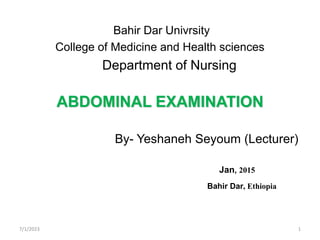 Bahir Dar Univrsity
College of Medicine and Health sciences
Department of Nursing
ABDOMINAL EXAMINATION
By- Yeshaneh Seyoum (Lecturer)
Jan, 2015
Bahir Dar, Ethiopia
7/1/2023 1
 