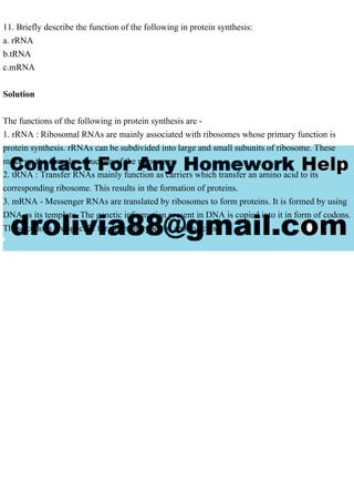 11. Briefly describe the function of the following in protein synthesis:
a. rRNA
b.tRNA
c.mRNA
Solution
The functions of the following in protein synthesis are -
1. rRNA : Ribosomal RNAs are mainly associated with ribosomes whose primary function is
protein synthesis. rRNAs can be subdivided into large and small subunits of ribosome. These
make up the complex structure of the ribosomes.
2. tRNA : Transfer RNAs mainly function as carriers which transfer an amino acid to its
corresponding ribosome. This results in the formation of proteins.
3. mRNA - Messenger RNAs are translated by ribosomes to form proteins. It is formed by using
DNA as its template. The genetic information present in DNA is copied into it in form of codons.
These codons are specific for different types of amino acids.
 
