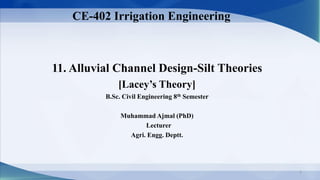 11. Alluvial Channel Design-Silt Theories
[Lacey’s Theory]
B.Sc. Civil Engineering 8th Semester
Muhammad Ajmal (PhD)
Lecturer
Agri. Engg. Deptt.
CE-402 Irrigation Engineering
1
 