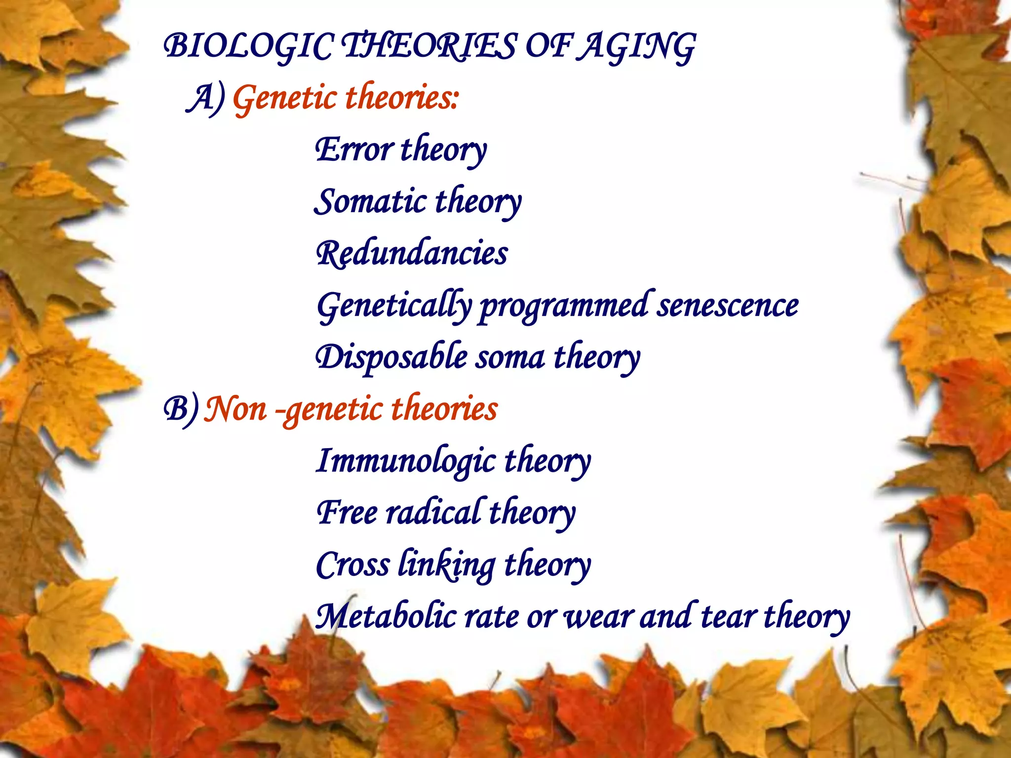 BIOLOGIC THEORIES OF AGING
A) Genetic theories:
Error theory
Somatic theory
Redundancies
Genetically programmed senescence
Disposable soma theory
B) Non -genetic theories
Immunologic theory
Free radical theory
Cross linking theory
Metabolic rate or wear and tear theory
 