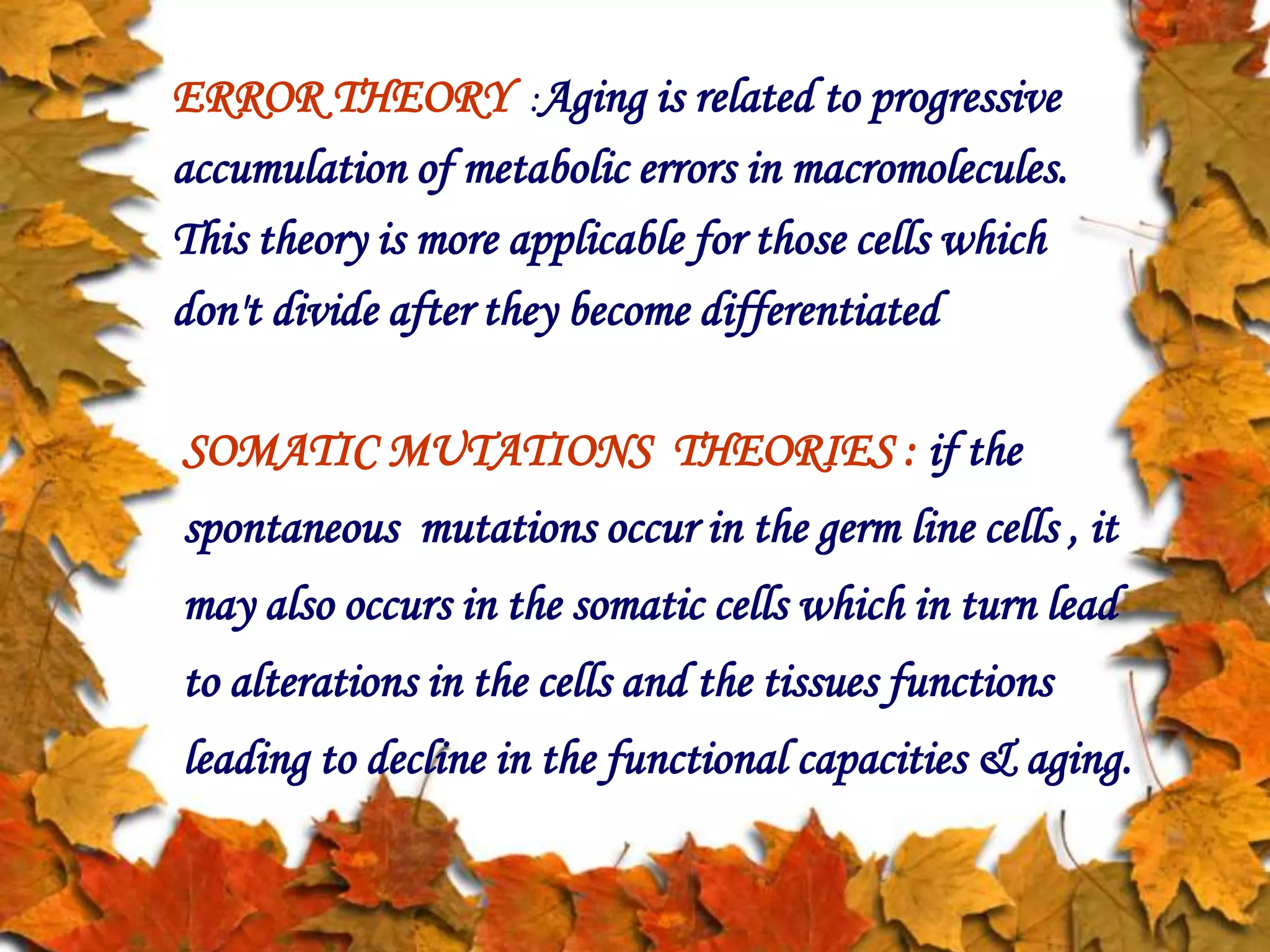 ERROR THEORY :Aging is related to progressive
accumulation of metabolic errors in macromolecules.
This theory is more applicable for those cells which
don't divide after they become differentiated
SOMATIC MUTATIONS THEORIES : if the
spontaneous mutations occur in the germ line cells , it
may also occurs in the somatic cells which in turn lead
to alterations in the cells and the tissues functions
leading to decline in the functional capacities & aging.
 