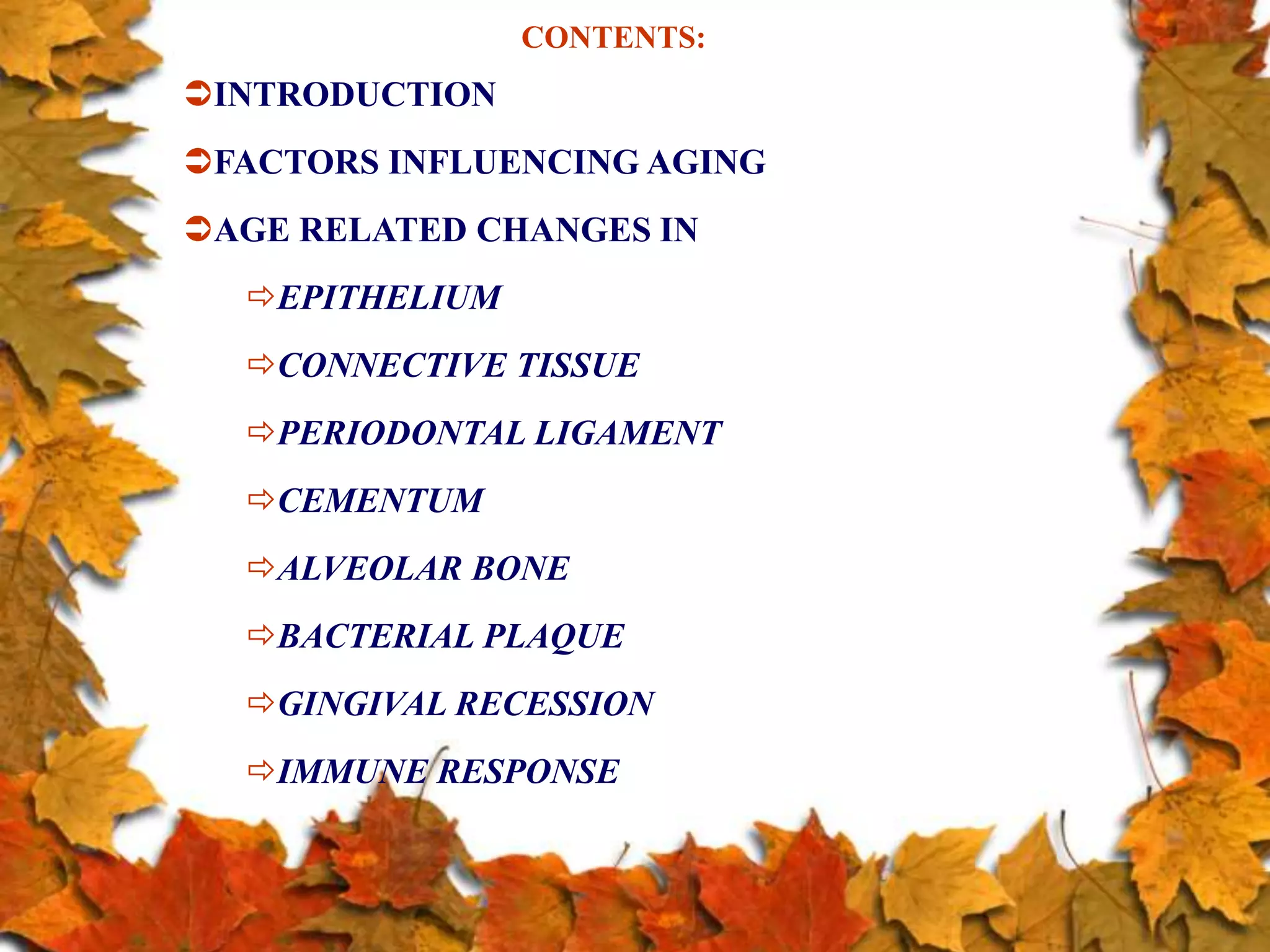 CONTENTS:
INTRODUCTION
FACTORS INFLUENCING AGING
AGE RELATED CHANGES IN
EPITHELIUM
CONNECTIVE TISSUE
PERIODONTAL LIGAMENT
CEMENTUM
ALVEOLAR BONE
BACTERIAL PLAQUE
GINGIVAL RECESSION
IMMUNE RESPONSE
 