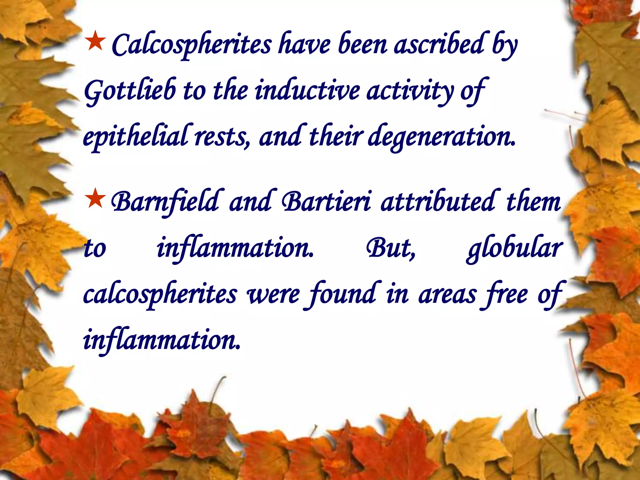 Calcospherites have been ascribed by
Gottlieb to the inductive activity of
epithelial rests, and their degeneration.
Barnfield and Bartieri attributed them
to inflammation. But, globular
calcospherites were found in areas free of
inflammation.
 