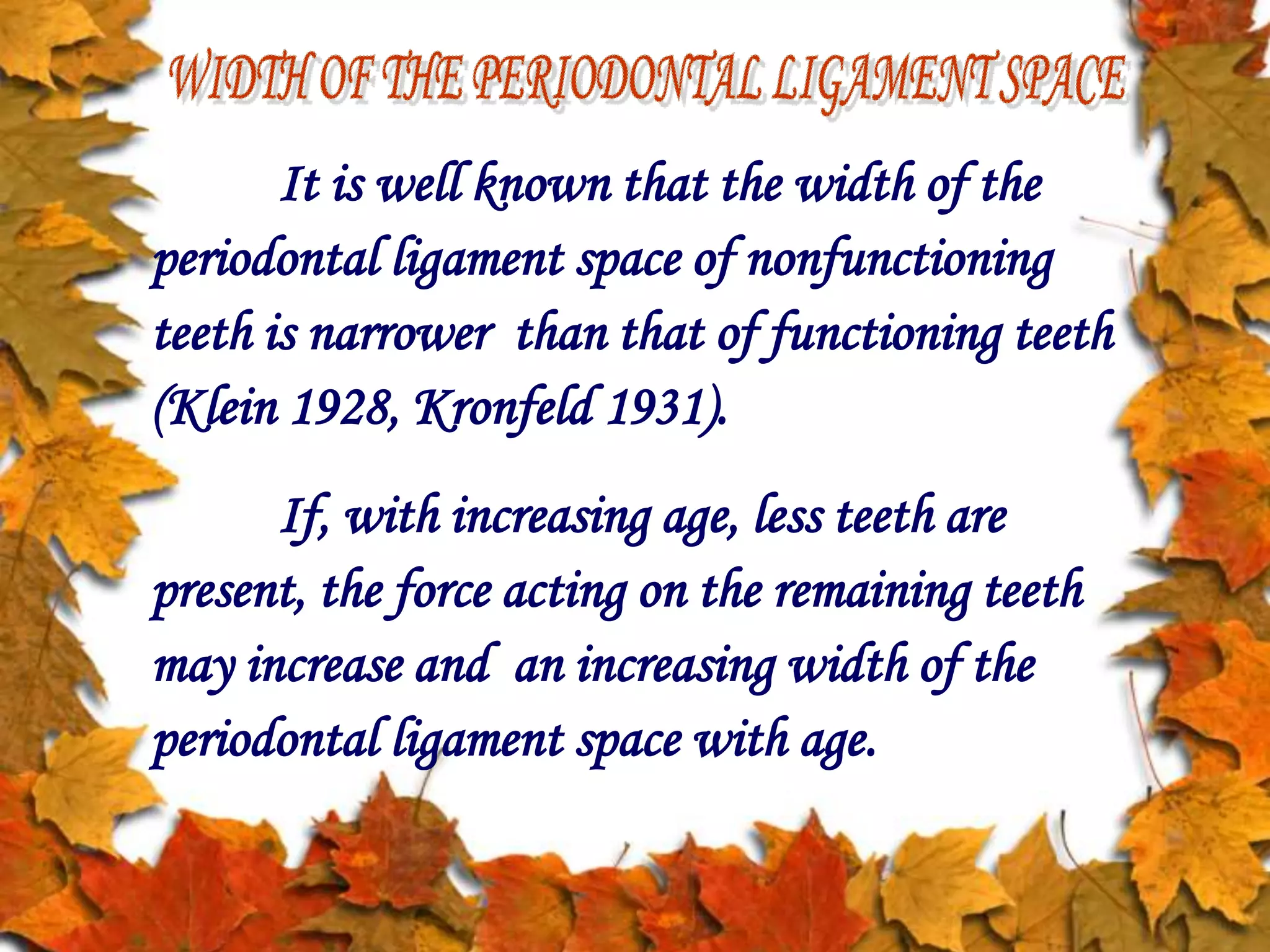 It is well known that the width of the
periodontal ligament space of nonfunctioning
teeth is narrower than that of functioning teeth
(Klein 1928, Kronfeld 1931).
If, with increasing age, less teeth are
present, the force acting on the remaining teeth
may increase and an increasing width of the
periodontal ligament space with age.
 