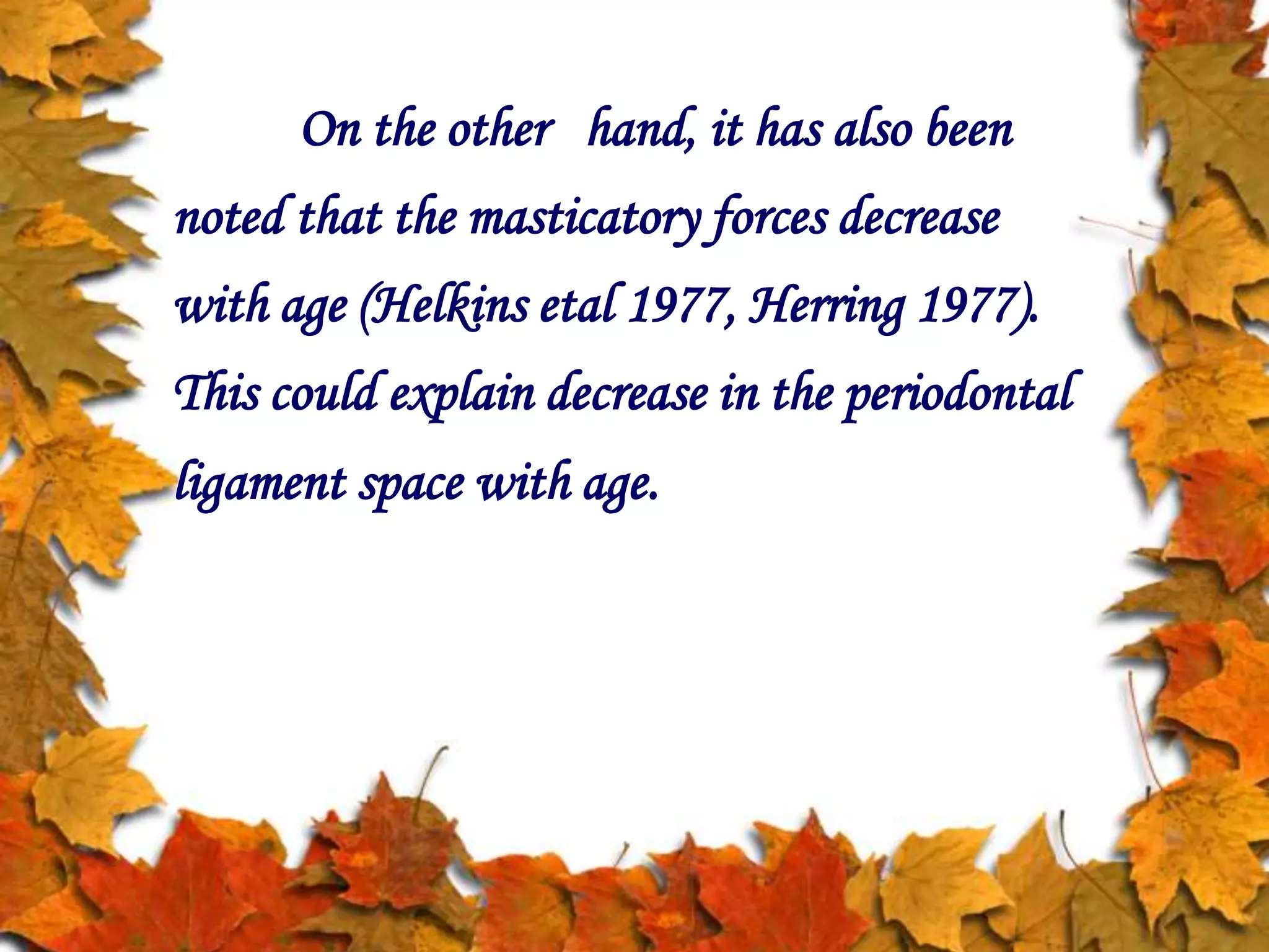 On the other hand, it has also been
noted that the masticatory forces decrease
with age (Helkins etal 1977, Herring 1977).
This could explain decrease in the periodontal
ligament space with age.
 
