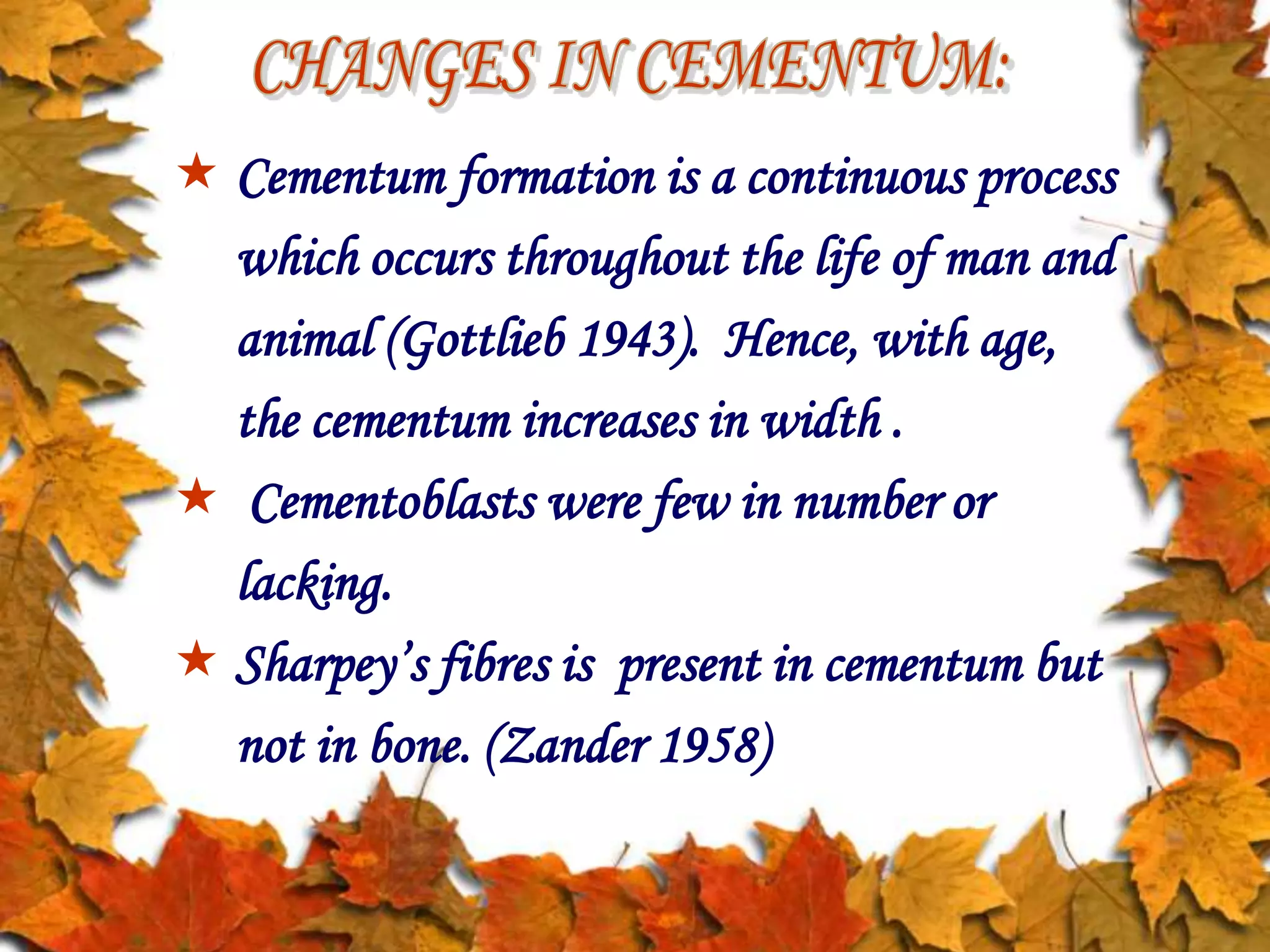  Cementum formation is a continuous process
which occurs throughout the life of man and
animal (Gottlieb 1943). Hence, with age,
the cementum increases in width .
 Cementoblasts were few in number or
lacking.
 Sharpey’s fibres is present in cementum but
not in bone. (Zander 1958)
 