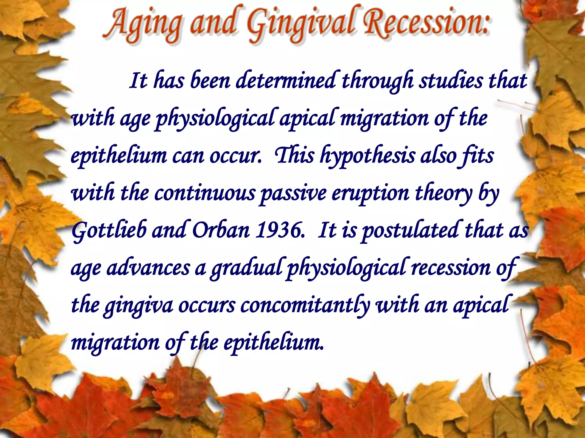 It has been determined through studies that
with age physiological apical migration of the
epithelium can occur. This hypothesis also fits
with the continuous passive eruption theory by
Gottlieb and Orban 1936. It is postulated that as
age advances a gradual physiological recession of
the gingiva occurs concomitantly with an apical
migration of the epithelium.
 
