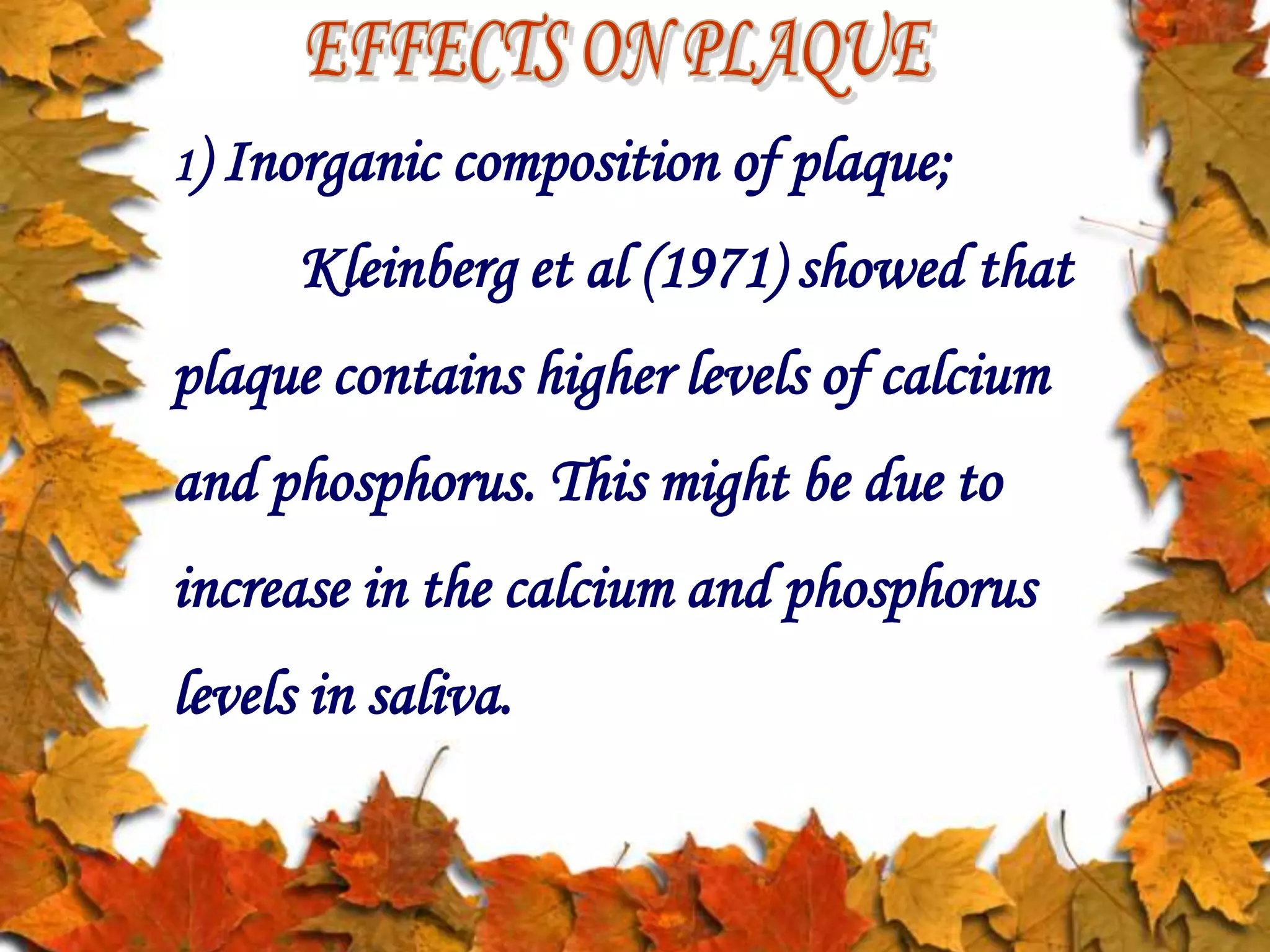 1) Inorganic composition of plaque;
Kleinberg et al (1971) showed that
plaque contains higher levels of calcium
and phosphorus. This might be due to
increase in the calcium and phosphorus
levels in saliva.
 