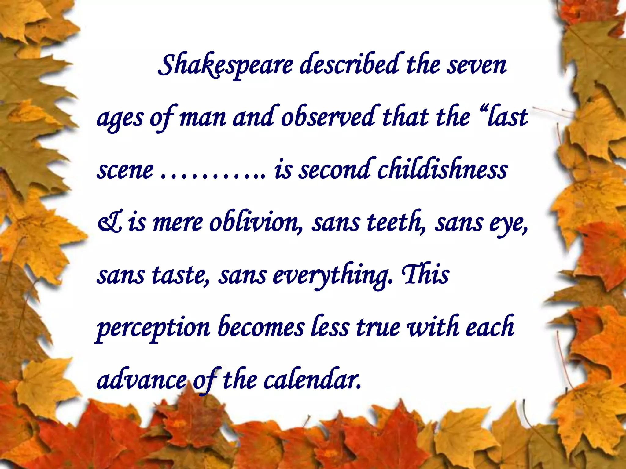 Shakespeare described the seven
ages of man and observed that the “last
scene ……….. is second childishness
& is mere oblivion, sans teeth, sans eye,
sans taste, sans everything. This
perception becomes less true with each
advance of the calendar.
 
