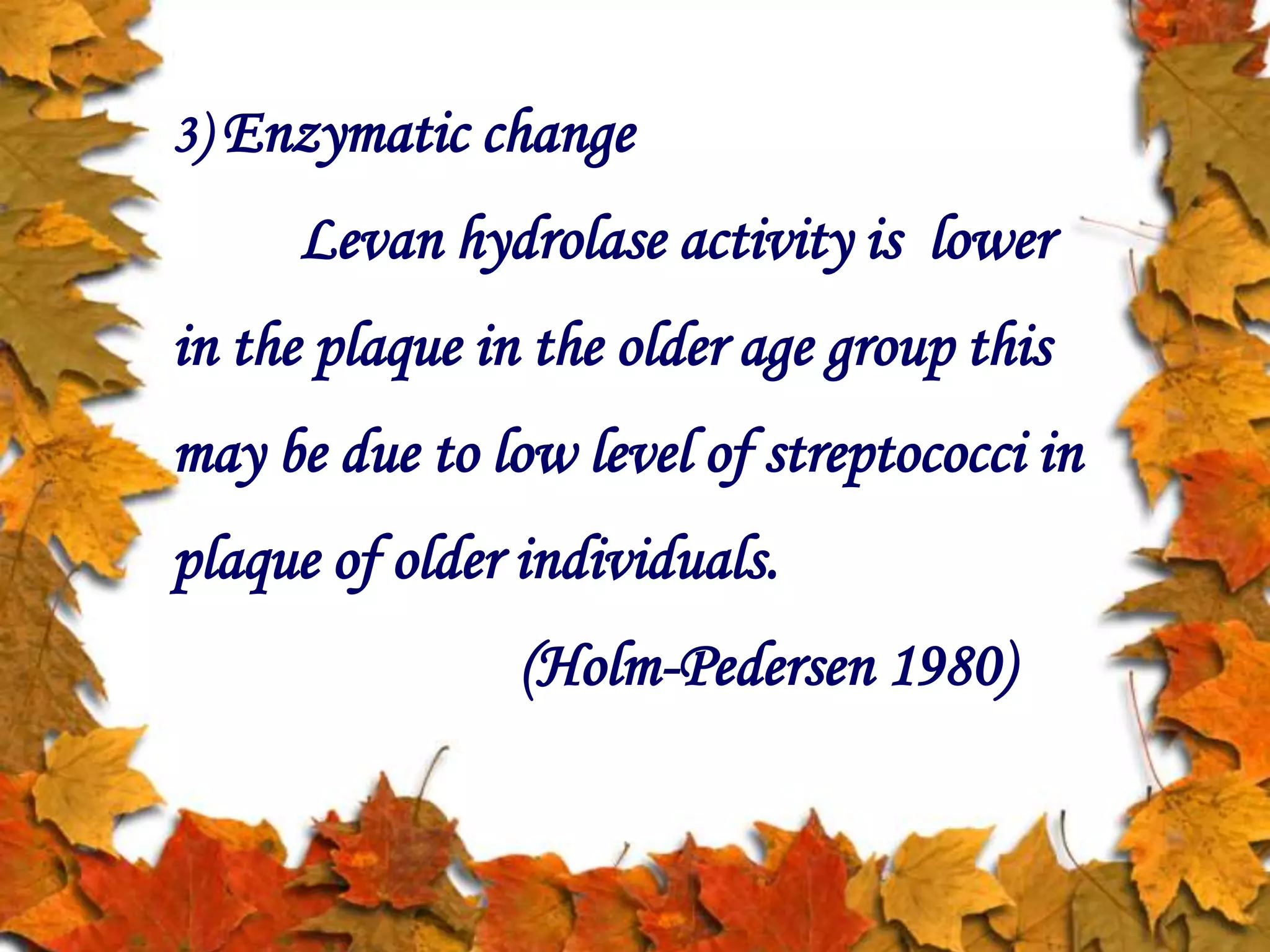 3) Enzymatic change
Levan hydrolase activity is lower
in the plaque in the older age group this
may be due to low level of streptococci in
plaque of older individuals.
(Holm-Pedersen 1980)
 
