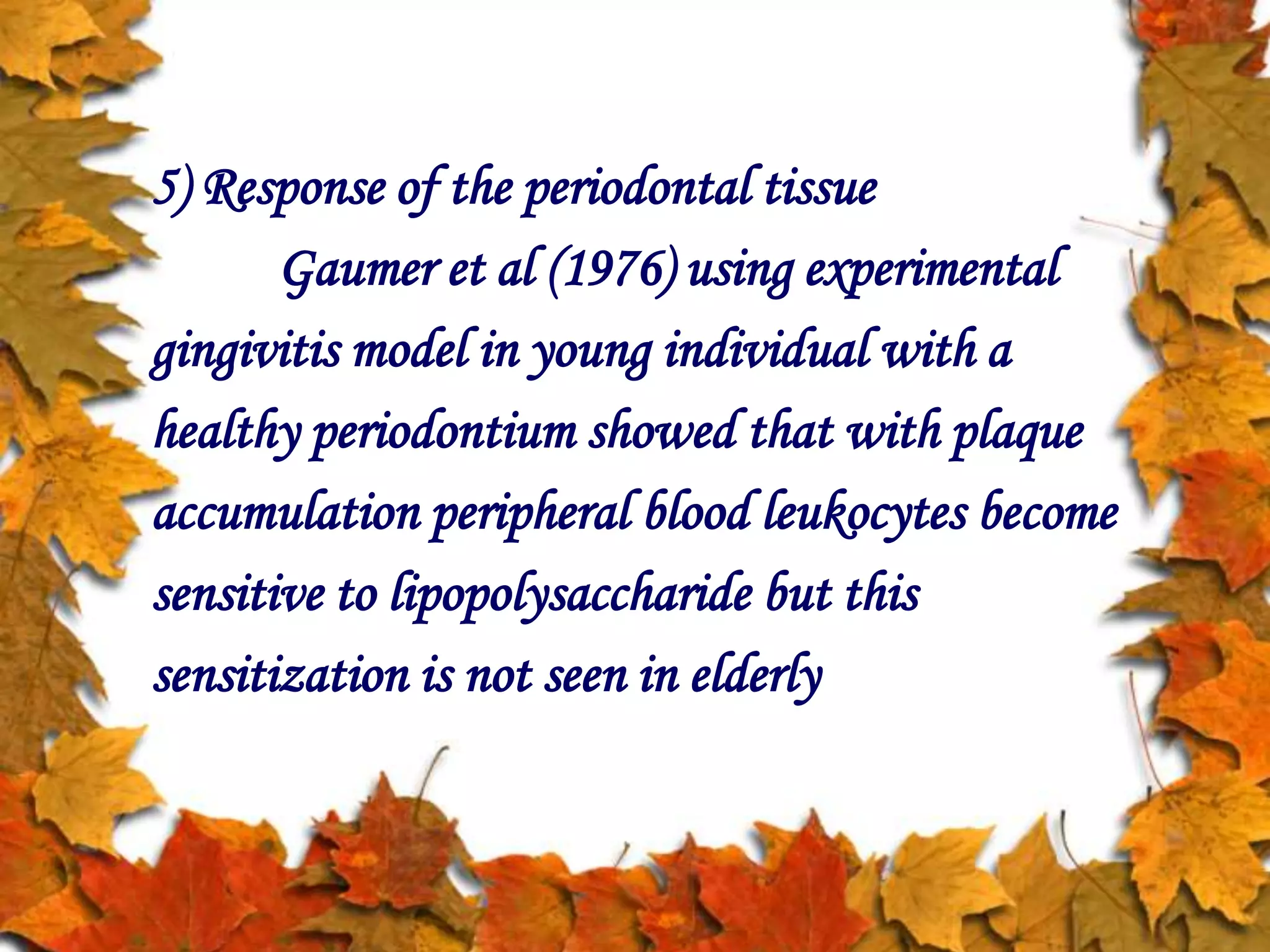 5) Response of the periodontal tissue
Gaumer et al (1976) using experimental
gingivitis model in young individual with a
healthy periodontium showed that with plaque
accumulation peripheral blood leukocytes become
sensitive to lipopolysaccharide but this
sensitization is not seen in elderly
 