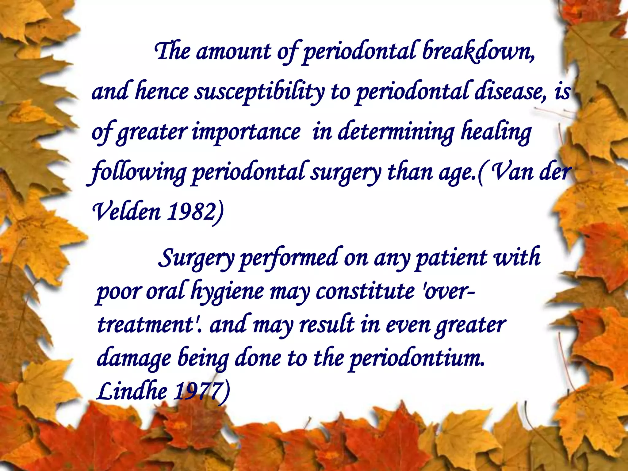 The amount of periodontal breakdown,
and hence susceptibility to periodontal disease, is
of greater importance in determining healing
following periodontal surgery than age.( Van der
Velden 1982)
Surgery performed on any patient with
poor oral hygiene may constitute 'over-
treatment'. and may result in even greater
damage being done to the periodontium.
Lindhe 1977)
 