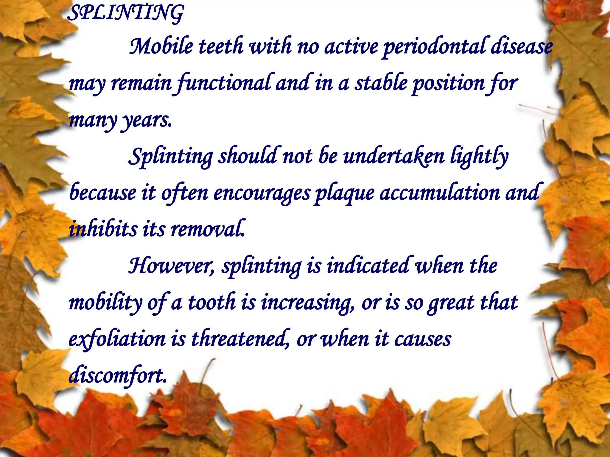 SPLINTING
Mobile teeth with no active periodontal disease
may remain functional and in a stable position for
many years.
Splinting should not be undertaken lightly
because it often encourages plaque accumulation and
inhibits its removal.
However, splinting is indicated when the
mobility of a tooth is increasing, or is so great that
exfoliation is threatened, or when it causes
discomfort.
 