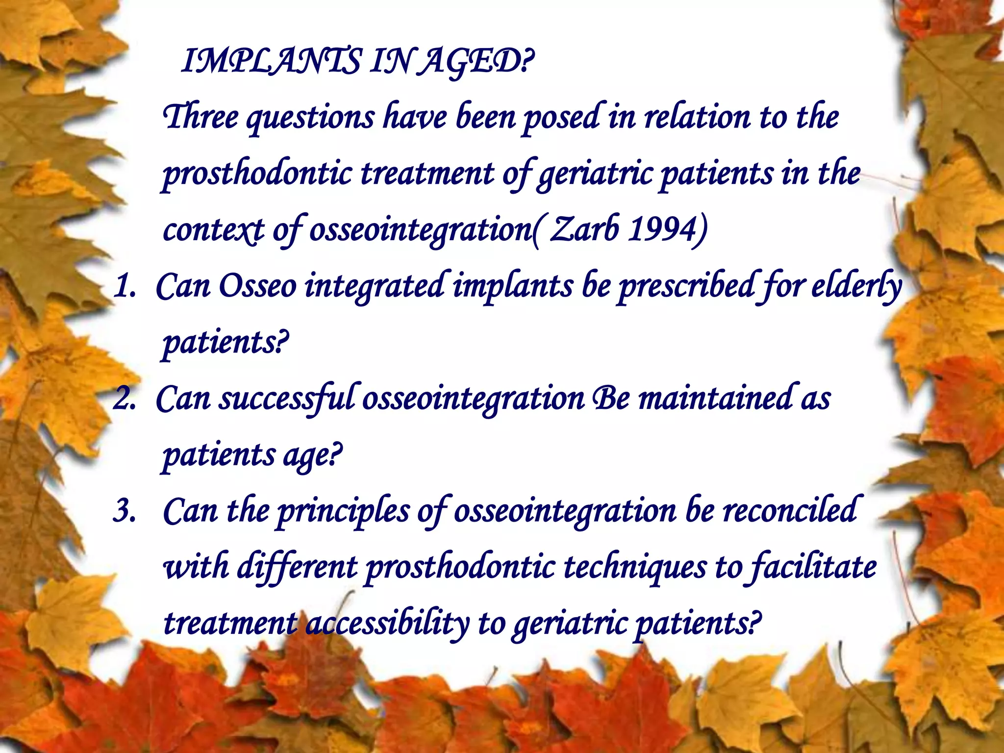 IMPLANTS IN AGED?
Three questions have been posed in relation to the
prosthodontic treatment of geriatric patients in the
context of osseointegration( Zarb 1994)
1. Can Osseo integrated implants be prescribed for elderly
patients?
2. Can successful osseointegration Be maintained as
patients age?
3. Can the principles of osseointegration be reconciled
with different prosthodontic techniques to facilitate
treatment accessibility to geriatric patients?
 