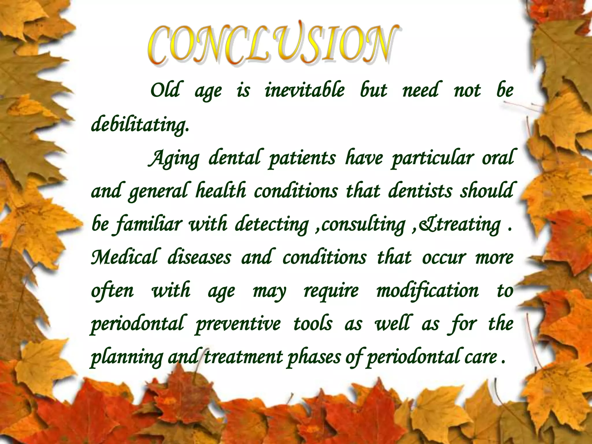Old age is inevitable but need not be
debilitating.
Aging dental patients have particular oral
and general health conditions that dentists should
be familiar with detecting ,consulting ,&treating .
Medical diseases and conditions that occur more
often with age may require modification to
periodontal preventive tools as well as for the
planning and treatment phases of periodontal care .
 