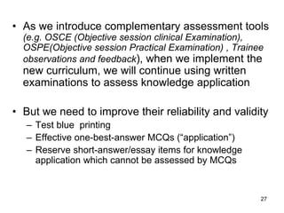 27
• As we introduce complementary assessment tools
(e.g. OSCE (Objective session clinical Examination),
OSPE(Objective session Practical Examination) , Trainee
observations and feedback), when we implement the
new curriculum, we will continue using written
examinations to assess knowledge application
• But we need to improve their reliability and validity
– Test blue printing
– Effective one-best-answer MCQs (“application”)
– Reserve short-answer/essay items for knowledge
application which cannot be assessed by MCQs
 