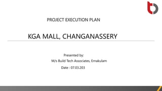 PROJECT EXECUTION PLAN
KGA MALL, CHANGANASSERY
Presented by:
M/s Build Tech Associates, Ernakulam
Date : 07.03.203
 