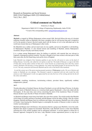 Research on Humanities and Social Sciences www.iiste.org
ISSN 2224-5766(Paper) ISSN 2225-0484(Online)
Vol.2, No.1, 2012
25
Critical comment on Macbeth
P.S.R.Ch.L.V. Prasad
Department of S&H, B.V.C.College of Engineering, Rajahmundry ,India-533104
* E-mail of the corresponding author: pulugurthaprasad@gmail.com
Abstract
Macbeth is a tragedy by William Shakespeare written around 1606. Macbeth follows the story of a Scottish
nobleman formally called as (Macbeth) who hears a prophecy that he will become king and is tempted to
evil by the promise of power. Macbeth mainly dealt with the themes of evil in the individual and in the
world more closely than any of Shakespeare's other works.
He (Macbeth) was a soldier, and not much more; he was capable, and not too thoughtful or self-doubting.
In Shakespeare's Macbeth, it is the internal tension and crumbling of Macbeth, entirely Shakespeare's
inventions, that give the play such literary traction.
It is a unique among Shakespeare's plays for dealing so explicitly with material that was relevant to
England's contemporary political situation. The play is thought to have been written in the later part of 1606,
three years after, the first Stuart king, took up the crown of England.
Lady Macbeth was stripped of her feminine qualities to give her the will power to carry on the deed of
killing Duncan. To do this, she called for evil spirits to enter her. The death of Duncan is a sign to the both
of them that evil has taken control of their lives. It has become an overpowering force that they cannot
control. Macbeth’s life becomes a living nightmare. He cannot stop killing people; he has become the slave
to evil. The only connection left between Macbeth and his wife is the blood of the murdered.
In real this extract one of the great amazing penned narration of Shakespeare works. His use of diction and
syntax in Macbeth are very apropos. The character’s speech is expressed with not only words but with
actions as well. Shakespeare’s work was appreciated by not only the lover of his writing and also by the all
the critics and authors.
Keywords: crumbling, treacherous, incriminating evidence, prevalent theme, significantly snubbed,
unappreciative, placate.
Act 1
The play takes place in Scotland. Duncan, the king of Scotland, is at war with the king of Norway. As the play
opens, he learns of Macbeth's bravery in a victorious battle against Macdonald—a Scot who sided with the
Norwegians. At the same time, news arrives concerning the arrest of the treacherous Thane of Cawdor.
Duncan decides to give the title of Thane of Cawdor to Macbeth.
As Macbeth and Banquo return home from battle, they meet three witches. The witches predict that Macbeth
will be thane of Cawdor and king of Scotland, and that Banquo will be the father of kings. After the witches
disappear, Macbeth and Banquo meet two noblemen and Angus, who announce Macbeth's new title as thane
of Cawdor. Upon hearing this, Macbeth begins to contemplate the murder of Duncan in order to realize the
witches' second prophecy.
Macbeth and Banquo meet with Duncan, who announces that he is going to pay Macbeth a visit at his castle.
Macbeth rides ahead to prepare his household. Meanwhile, Lady Macbeth receives a letter from Macbeth
informing her of the witches' prophesy and its subsequent realization. A servant appears to inform her of
Duncan's approach. Energized by the news, Lady Macbeth invokes supernatural powers to strip her of
 