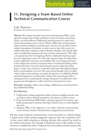 209
DOI: https://doi.org/10.37514/TPC-B.2020.1121.2.11
11. Designing a Team-Based Online
Technical Communication Course
Luke Thominet
Florida International University
Abstract: This chapter describes how team-based learning (TBL), a ped-
agogical strategy used in high-enrollment in-person business and science
classes, can foster effective collaborative writing practices in online tech-
nical communication service courses. While collaborative writing projects
reflect common workplace communication practice and can help to lessen
students’ perceptions of isolation in online courses, they often come into
conflict with online students’ needs for flexible schedules and with the diffi-
culty of establishing interpersonal trust in online environments.TBL offers
a conceptual structure for designing effective collaborative learning experi-
ences by organizing courses into units with repeated stages for preparation,
content application, and team accountability.The course design presented
in this chapter also used the conceptual frame of multimodal editing, where
professional writers start from preexisting documents rather than blank
pages to create cases conducive to repeated, rapid units that helped students
learn to work together over time.The units moved through cycles of collab-
orative analysis and evaluation of sample documents to a scaffolded, divided,
and layered approach to collaborative writing.This course design offers a
starting point for considering the strategic integration of collaborative writ-
ing processes throughout an online technical communication course.
Keywords: pedagogy, online course design, collaboration, team-based learn-
ing, multimodal editing
Key Takeaways:
ƒ Collaborative writing assignments reflect common workplace practice and
can help to reduce students’ perceptions of isolation in online courses.
ƒ Team-based learning (TBL) offers a strategic approach for creating a rep-
licable group project structure that helps students learn to work together
over time.
ƒ Adapting TBL to the exigencies of an online technical communication
course increases student communication, engagement, and retention.
My first online technical communication course was based on a flawed design.
I copied much of the existing assignment sequence from the institution’s face-
to-face course while trimming or altering elements that seemed less suited to
the online environment. For example, I eliminated many of the smaller in-class
exercises to simplify due dates. I replaced real conversations and discussions with
 