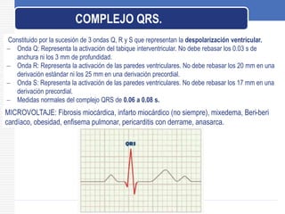 Constituido por la sucesión de 3 ondas Q, R y S que representan la despolarización ventricular.
 Onda Q: Representa la activación del tabique interventricular. No debe rebasar los 0.03 s de
anchura ni los 3 mm de profundidad.
 Onda R: Representa la activación de las paredes ventriculares. No debe rebasar los 20 mm en una
derivación estándar ni los 25 mm en una derivación precordial.
 Onda S: Representa la activación de las paredes ventriculares. No debe rebasar los 17 mm en una
derivación precordial.
 Medidas normales del complejo QRS de 0.06 a 0.08 s.
COMPLEJO QRS.
MICROVOLTAJE: Fibrosis miocárdica, infarto miocárdico (no siempre), mixedema, Beri-beri
cardíaco, obesidad, enfisema pulmonar, pericarditis con derrame, anasarca.
 