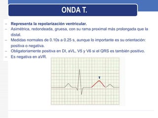  Representa la repolarización ventricular.
 Asimétrica, redondeada, gruesa, con su rama proximal más prolongada que la
distal.
 Medidas normales de 0.10s a 0.25 s, aunque lo importante es su orientación:
positiva o negativa.
 Obligatoriamente positiva en DI, aVL, V5 y V6 si el QRS es también positivo.
 Es negativa en aVR.
ONDA T.
 