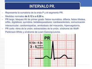  Representa la sumatoria de la onda P y el segmento PR.
 Medidas normales de 0.12 s a 0.20 s.
 PR largo: bloqueo AV de primer grado: fiebre reumática, difteria, fiebre tifoidea,
sífilis, digitálicos, quinidina, betabloqueadores; cardioesclerósis, comunicación
interauricular; cardiomiopatías, amiloidosis del miocardio, hipervagotonía.
 PR corto: ritmo de la unión, extrasístoles de la unión, síndrome de Wolff-
Parkinson-White y síndrome de Lown-Ganong-Levine.
INTERVALO PR.
 