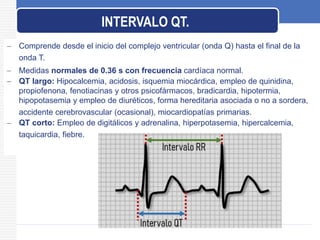  Comprende desde el inicio del complejo ventricular (onda Q) hasta el final de la
onda T.
 Medidas normales de 0.36 s con frecuencia cardíaca normal.
 QT largo: Hipocalcemia, acidosis, isquemia miocárdica, empleo de quinidina,
propiofenona, fenotiacinas y otros psicofármacos, bradicardia, hipotermia,
hipopotasemia y empleo de diuréticos, forma hereditaria asociada o no a sordera,
accidente cerebrovascular (ocasional), miocardiopatías primarias.
 QT corto: Empleo de digitálicos y adrenalina, hiperpotasemia, hipercalcemia,
taquicardia, fiebre.
INTERVALO QT.
 
