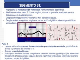  Representa la repolarización ventricular. Normalmente es isoeléctrico.
 Medidas normales: hasta 0.15 s de longitud, aunque lo que debe analizarse son sus
desviaciones o desplazamientos.
 Desplazamientos positivos: vagotonía, IMA, pericarditis aguda.
 Desplazamientos negativos: angina de pecho, acción digitálica, sobrecargas sistólicas
ventriculares.
SEGMENTO ST.
Punto J.
 Lugar de unión de los procesos de despolarización y repolarización ventricular, porción final de
la onda S y comienzo del complejo ST-T.
 Debe ser un punto isoeléctrico.
 Está sujeto a desniveles positivos y negativos en corazones normales y patológicos (con alteraciones
del segmento ST) secundarias a bloqueos de rama, hipertrofias ventriculares, enfermedad coronaria
isquémica y empleo de digitálicos.
 