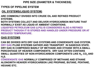 PIPE SIZE (DIAMETER & THICKNESS)
TYPES OF PIPELINE SYSTEM
OIL SYSTEMS(LIQUID SYSTEM)
ARE COMMONLY DIVIDED INTO CRUDE OIL AND REFINED PRODUCT
SYSTEMS.
BOTH SYSTEMS COLLECT AND DELIVER HYDROCARBON MIXTURE THAT
NORMALLY EXIST AS LIQUID AT AMBIENT CONDITIONS.
LIQUEFIED PETROLEUM GAS (LPG) IS CONSIDERED ALSO A REFINED
PRODUCT THOUGH IT IS STORED AND HANDLED UNDER PRESSURE OR AT
REDUCED TEMPERATURE.
GAS SYSTEMS
CAN BE DIVIDED INTO DRY GAS SYSTEMS AND CONDENSATE GAS SYSTEM.
DRY GAS P/LINE SYSTEMS GATHER AND TRANSPORT IN GASEOUS STATE.
DRY GAS IS COMPRISED MAINLY OF METHANE AND ETHANE WITH A SMALL
PERCENTAGE OF HEAVIER COMPONENTS. DRY GAS OFTEN CONTAINS
SMALL QUANTITIES OF NON-HYDROCARBON COMPONENTS LIKE N2, CO2 AND
H2S.
CONDENSATE GAS NORMALLY COMPRISED OF METHANE AND ETHANE
ALONGWITH HEAVIER HYDROCARBON LIKE PROPANE, BUTANE, PENTANE,
HEXANE ETC.
 
