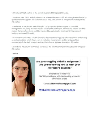 1. Develop a SWOT analysis of the current situation at OmegaCo (10 marks).
2. Based on your SWOT analysis, discuss how a more effective and efficient management of capacity,
quality and both suppliers and customers could help ZetaCo meet its new performance objectives
(40 marks).
3. Select one of the process areas from part 2 (e.g. capacity, quality, supplier or customer
management) and, using Business Process Model (BPM) techniques, develop and present two BPM
models that show how these could be improved by capturing the existing and the proposed
business processes (20 marks).
4. Conduct research into a suitable Enterprise Resource Planning (ERP) software solution and develop
an evaluation table, which shows a set of evaluation characteristics and the analysis of two
commercial/off-the-shelf products and two Open Source Software alternatives (20 marks).
5. Select one Industry 4.0 technology and discuss the benefits of implementing this into OmegaCo
(10 marks).
This is a
 