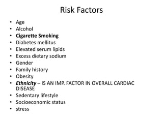 Risk Factors
• Age
• Alcohol
• Cigarette Smoking
• Diabetes mellitus
• Elevated serum lipids
• Excess dietary sodium
• Gender
• Family history
• Obesity
• Ethnicity – IS AN IMP. FACTOR IN OVERALL CARDIAC
DISEASE
• Sedentary lifestyle
• Socioeconomic status
• stress
 