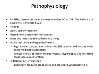 Pathophysiology
• For HTN, there must be an increase in either CO or SVR. The hallmark of
classic HTN is increased SVR.
• Heredity
• Water/Sodium retention
• Altered renin-angiotensin mechanism
• Stress and increased sympathetic NS activity
• Insulin resistance and hyperinsulinemia
– High insulin concentration stimulates SNS activity and impairs nitric
oxide-mediated vasodilation
– Pressor effects of insulin include vascular hypertrophy and increased
renal sodium reabsorption
• Endothelial Cell Dysfunction
– Enodthelin produces pronounced and prolonged vasoconstriction.
 