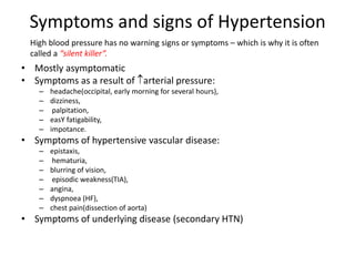 Symptoms and signs of Hypertension
• Mostly asymptomatic
• Symptoms as a result of arterial pressure:
– headache(occipital, early morning for several hours),
– dizziness,
– palpitation,
– easY fatigability,
– impotance.
• Symptoms of hypertensive vascular disease:
– epistaxis,
– hematuria,
– blurring of vision,
– episodic weakness(TIA),
– angina,
– dyspnoea (HF),
– chest pain(dissection of aorta)
• Symptoms of underlying disease (secondary HTN)
High blood pressure has no warning signs or symptoms – which is why it is often
called a “silent killer”.
 