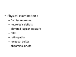 • Physical examination :
– Cardiac murmurs
– neurologic deficits
– elevated jugular pressure
– rales
– retinopathy
– unequal pulses
– abdominal bruits
 