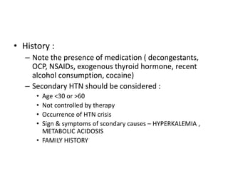 • History :
– Note the presence of medication ( decongestants,
OCP, NSAIDs, exogenous thyroid hormone, recent
alcohol consumption, cocaine)
– Secondary HTN should be considered :
• Age <30 or >60
• Not controlled by therapy
• Occurrence of HTN crisis
• Sign & symptoms of scondary causes – HYPERKALEMIA ,
METABOLIC ACIDOSIS
• FAMILY HISTORY
 