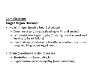 Complications
Target Organ Diseases
• Heart (hypertensive heart disease)
– Coronary artery disease (leading to MI and angina)
– Left ventricular hypertrophy (from high cardiac workload
leading to heart failure)
– Heart failure (shortness of breath on exertion, nocturnal
dyspnea, fatigue, enlarged heart)
• Brain (cerebrovascular disease)
– Stroke/transischemic attacks
– Hypertensive encephalopathy (cerebral edema)
 