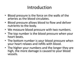 Introduction
• Blood pressure is the force on the walls of the
arteries as the blood circulates.
• Blood pressure allows blood to flow and deliver
nutrients to the body.
• We measure blood pressure with two numbers.
• The top number is the blood pressure when your
heart beats.
• The bottom number is your blood pressure when
your heart relaxes and refills with blood.
• The higher your numbers and the longer they are
high, the more damage is caused to your blood
vessels.
 