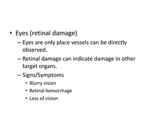 • Eyes (retinal damage)
– Eyes are only place vessels can be directly
observed.
– Retinal damage can indicate damage in other
target organs.
– Signs/Symptoms
• Blurry vision
• Retinal hemorrhage
• Loss of vision
 