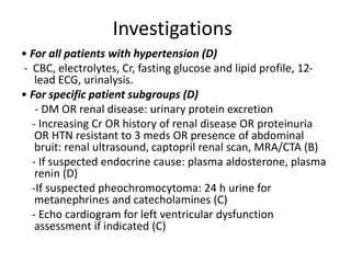 Investigations
• For all patients with hypertension (D)
- CBC, electrolytes, Cr, fasting glucose and lipid profile, 12-
lead ECG, urinalysis.
• For specific patient subgroups (D)
- DM OR renal disease: urinary protein excretion
- Increasing Cr OR history of renal disease OR proteinuria
OR HTN resistant to 3 meds OR presence of abdominal
bruit: renal ultrasound, captopril renal scan, MRA/CTA (B)
- If suspected endocrine cause: plasma aldosterone, plasma
renin (D)
-If suspected pheochromocytoma: 24 h urine for
metanephrines and catecholamines (C)
- Echo cardiogram for left ventricular dysfunction
assessment if indicated (C)
 