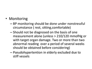 • Monitoring
– BP monitoring should be done under nonstressful
circumstance ( rest, sitting,comfortable)
– Should not be diagnosed on the basis of one
measurement alone (unless > 210/120 mmofHg or
with target organ damage. Two or more than two
abnormal reading over a period of several weeks
should be obtained before considering)
– Pseudohypertention in elderly excluded due to
stiff vessels
 
